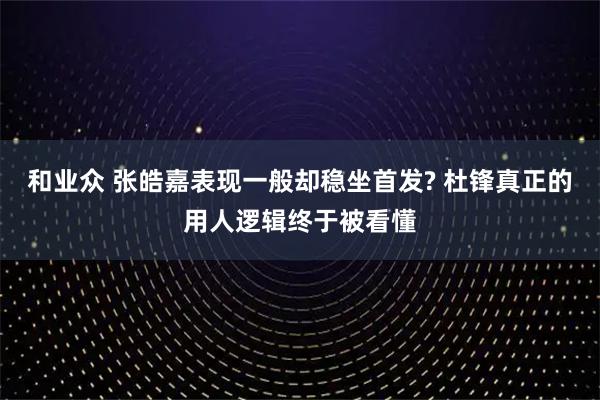 和业众 张皓嘉表现一般却稳坐首发? 杜锋真正的用人逻辑终于被看懂
