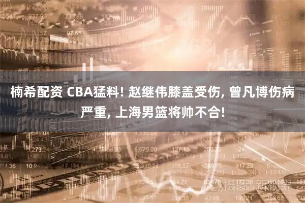 楠希配资 CBA猛料! 赵继伟膝盖受伤, 曾凡博伤病严重, 上海男篮将帅不合!