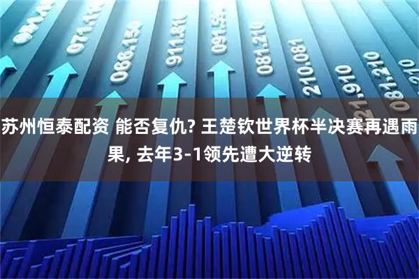 苏州恒泰配资 能否复仇? 王楚钦世界杯半决赛再遇雨果, 去年3-1领先遭大逆转
