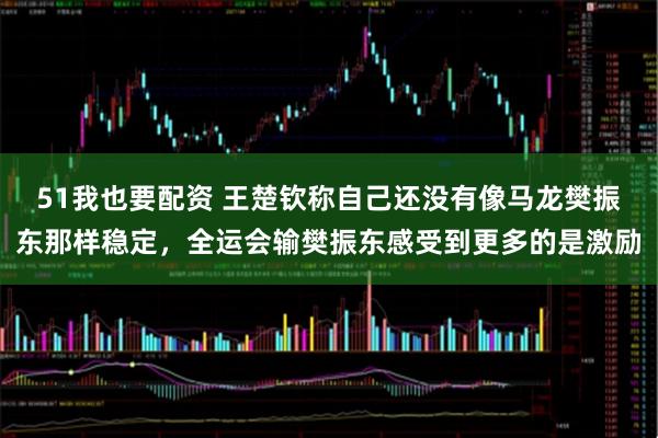 51我也要配资 王楚钦称自己还没有像马龙樊振东那样稳定，全运会输樊振东感受到更多的是激励