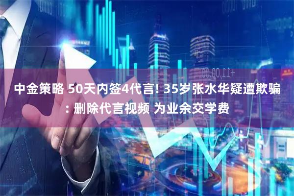 中金策略 50天内签4代言! 35岁张水华疑遭欺骗: 删除代言视频 为业余交学费