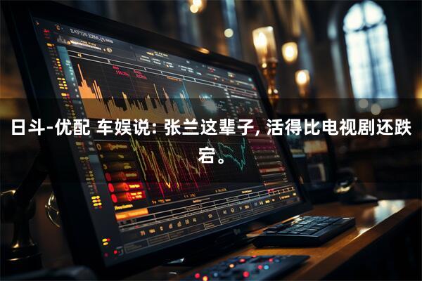 日斗-优配 车娱说: 张兰这辈子, 活得比电视剧还跌宕。