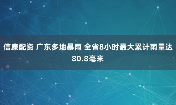 信康配资 广东多地暴雨 全省8小时最大累计雨量达80.8毫米